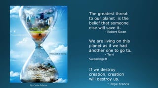 By: Carlos Palacios
The greatest threat
to our planet is the
belief that someone
else will save it.
- Robert Swan
We are living on this
planet as if we had
another one to go to.
- Terri
Swearingen
If we destroy
creation, creation
will destroy us.
- Pope Francis
 