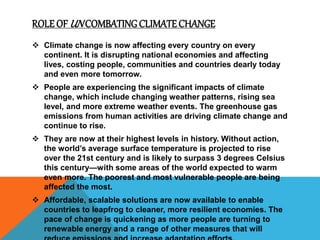 ROLE OF UN COMBATINGCLIMATECHANGE
 Climate change is now affecting every country on every
continent. It is disrupting national economies and affecting
lives, costing people, communities and countries dearly today
and even more tomorrow.
 People are experiencing the significant impacts of climate
change, which include changing weather patterns, rising sea
level, and more extreme weather events. The greenhouse gas
emissions from human activities are driving climate change and
continue to rise.
 They are now at their highest levels in history. Without action,
the world’s average surface temperature is projected to rise
over the 21st century and is likely to surpass 3 degrees Celsius
this century—with some areas of the world expected to warm
even more. The poorest and most vulnerable people are being
affected the most.
 Affordable, scalable solutions are now available to enable
countries to leapfrog to cleaner, more resilient economies. The
pace of change is quickening as more people are turning to
renewable energy and a range of other measures that will
 