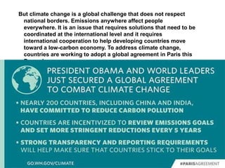 But climate change is a global challenge that does not respect
national borders. Emissions anywhere affect people
everywhere. It is an issue that requires solutions that need to be
coordinated at the international level and it requires
international cooperation to help developing countries move
toward a low-carbon economy. To address climate change,
countries are working to adopt a global agreement in Paris this
December.
 