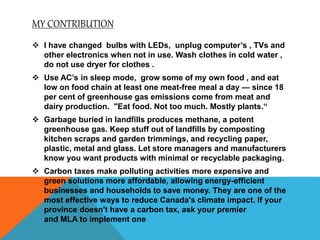 MY CONTRIBUTION
 I have changed bulbs with LEDs, unplug computer’s , TVs and
other electronics when not in use. Wash clothes in cold water ,
do not use dryer for clothes .
 Use AC’s in sleep mode, grow some of my own food , and eat
low on food chain at least one meat-free meal a day — since 18
per cent of greenhouse gas emissions come from meat and
dairy production. "Eat food. Not too much. Mostly plants.“
 Garbage buried in landfills produces methane, a potent
greenhouse gas. Keep stuff out of landfills by composting
kitchen scraps and garden trimmings, and recycling paper,
plastic, metal and glass. Let store managers and manufacturers
know you want products with minimal or recyclable packaging.
 Carbon taxes make polluting activities more expensive and
green solutions more affordable, allowing energy-efficient
businesses and households to save money. They are one of the
most effective ways to reduce Canada's climate impact. If your
province doesn't have a carbon tax, ask your premier
and MLA to implement one
 