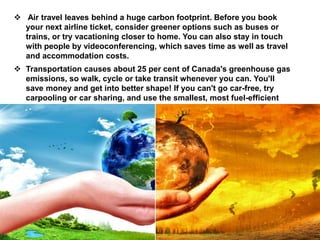  Air travel leaves behind a huge carbon footprint. Before you book
your next airline ticket, consider greener options such as buses or
trains, or try vacationing closer to home. You can also stay in touch
with people by videoconferencing, which saves time as well as travel
and accommodation costs.
 Transportation causes about 25 per cent of Canada's greenhouse gas
emissions, so walk, cycle or take transit whenever you can. You'll
save money and get into better shape! If you can't go car-free, try
carpooling or car sharing, and use the smallest, most fuel-efficient
vehicle possible.
 