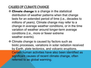 CAUSES OF CLIMATE CHANGE
 Climate change is a change in the statistical
distribution of weather patterns when that change
lasts for an extended period of time (i.e., decades to
millions of years). Climate change may refer to a
change in average weather conditions, or in the time
variation of weather around longer-term average
conditions (i.e., more or fewer extreme
weather events).
 Climate change is caused by factors such as
biotic processes, variations in solar radiation received
by Earth, plate tectonics, and volcanic eruptions.
Certain human activities have also been identified as
significant causes of recent climate change, often
referred to as global warming.
 
