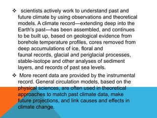  scientists actively work to understand past and
future climate by using observations and theoretical
models. A climate record—extending deep into the
Earth's past—has been assembled, and continues
to be built up, based on geological evidence from
borehole temperature profiles, cores removed from
deep accumulations of ice, floral and
faunal records, glacial and periglacial processes,
stable-isotope and other analyses of sediment
layers, and records of past sea levels.
 More recent data are provided by the instrumental
record. General circulation models, based on the
physical sciences, are often used in theoretical
approaches to match past climate data, make
future projections, and link causes and effects in
climate change.
 
