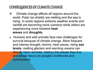 CONSEQUENCES OF CLIMATE CHANGE
 Climate change affects all regions around the
world. Polar ice shields are melting and the sea is
rising. In some regions extreme weather events and
rainfall are becoming more common while others are
experiencing more extreme heat
waves and droughts.
 Humans and wild animals face new challenges for
survival because of climate change. More frequent
and intense drought, storms, heat waves, rising sea
levels, melting glaciers and warming oceans can
directly harm animals, destroy the places they live,
and wreak havoc on people's livelihoods and
communities.
 