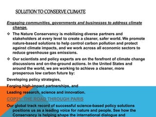 SOLUTION TO CONSERVECLIMATE
Engaging communities, governments and businesses to address climate
change.
 The Nature Conservancy is mobilizing diverse partners and
stakeholders at every level to create a cleaner, safer world. We promote
nature-based solutions to help control carbon pollution and protect
against climate impacts, and we work across all economic sectors to
reduce greenhouse gas emissions.
 Our scientists and policy experts are on the forefront of climate change
discussions and on-the-ground actions. In the United States and
around the world, we are working to achieve a cleaner, more
prosperous low carbon future by:
Developing policy strategies,
Forging high-impact partnerships, and
Leading research, science and innovation.
COP21: THE ROAD THROUGH PARIS
Our global track record of successful science-based policy solutions
positions us as a leading voice for nature and people. See how the
Conservancy is helping shape the international dialogue and
 