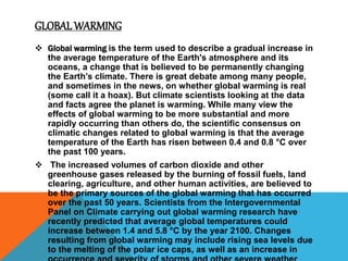 GLOBAL WARMING
 Global warming is the term used to describe a gradual increase in
the average temperature of the Earth's atmosphere and its
oceans, a change that is believed to be permanently changing
the Earth’s climate. There is great debate among many people,
and sometimes in the news, on whether global warming is real
(some call it a hoax). But climate scientists looking at the data
and facts agree the planet is warming. While many view the
effects of global warming to be more substantial and more
rapidly occurring than others do, the scientific consensus on
climatic changes related to global warming is that the average
temperature of the Earth has risen between 0.4 and 0.8 °C over
the past 100 years.
 The increased volumes of carbon dioxide and other
greenhouse gases released by the burning of fossil fuels, land
clearing, agriculture, and other human activities, are believed to
be the primary sources of the global warming that has occurred
over the past 50 years. Scientists from the Intergovernmental
Panel on Climate carrying out global warming research have
recently predicted that average global temperatures could
increase between 1.4 and 5.8 °C by the year 2100. Changes
resulting from global warming may include rising sea levels due
to the melting of the polar ice caps, as well as an increase in
 