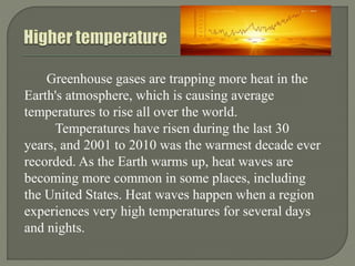Greenhouse gases are trapping more heat in the
Earth's atmosphere, which is causing average
temperatures to rise all over the world.
Temperatures have risen during the last 30
years, and 2001 to 2010 was the warmest decade ever
recorded. As the Earth warms up, heat waves are
becoming more common in some places, including
the United States. Heat waves happen when a region
experiences very high temperatures for several days
and nights.
 