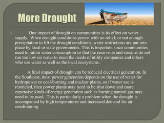 One impact of drought on communities is its effect on water
supply. When drought conditions persist with no relief, or not enough
precipitation to lift the drought conditions, water restrictions are put into
place by local or state governments. This is important since communities
need to ration water consumption so that the reservoirs and streams do not
run too low on water to meet the needs of utility companies and others
who use water as well as the local ecosystems.
A final impact of drought can be reduced electrical generation. In
the Southeast, most power generation depends on the use of water for
hydropower or coal-burning and nuclear plants, so if water use is
restricted, then power plants may need to be shut down and more
expensive kinds of energy generation such as burning natural gas may
need to be used. This is particularly a problem when the drought is
accompanied by high temperatures and increased demand for air
conditioning.
 