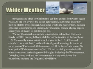  Hurricanes and other tropical storms get their energy from warm ocean
water. As the top layer of the ocean gets warmer, hurricanes and other
tropical storms grow stronger, with faster winds and heavier rain. Because
of higher temperatures and increased evaporation, climate change causes
other types of storms to get stronger, too.
Warmer than usual sea-surface temperatures helped fuel Hurricane
Sandy in 2012, causing billions of dollars of destruction in the Northeast
U.S. Abnormally severe rainstorms this year in the U.S., China and
elsewhere were attributed to the effects of global warming. In late April
some parts of Florida and Alabama received 11 inches of rain in one 24-
hour period.While some areas of the U.S. are receiving record rainfall,
other areas are experiencing record droughts,including the Western states.
Droughts, along with the hot temperatures and dry conditions that
causethem, increase the frequency of wildfires.
 