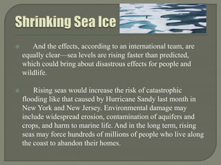  And the effects, according to an international team, are
equally clear—sea levels are rising faster than predicted,
which could bring about disastrous effects for people and
wildlife.
 Rising seas would increase the risk of catastrophic
flooding like that caused by Hurricane Sandy last month in
New York and New Jersey. Environmental damage may
include widespread erosion, contamination of aquifers and
crops, and harm to marine life. And in the long term, rising
seas may force hundreds of millions of people who live along
the coast to abandon their homes.
 