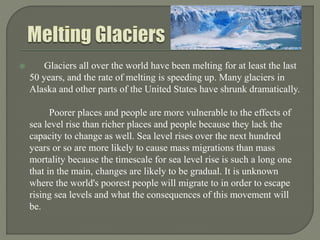  Glaciers all over the world have been melting for at least the last
50 years, and the rate of melting is speeding up. Many glaciers in
Alaska and other parts of the United States have shrunk dramatically.
Poorer places and people are more vulnerable to the effects of
sea level rise than richer places and people because they lack the
capacity to change as well. Sea level rises over the next hundred
years or so are more likely to cause mass migrations than mass
mortality because the timescale for sea level rise is such a long one
that in the main, changes are likely to be gradual. It is unknown
where the world's poorest people will migrate to in order to escape
rising sea levels and what the consequences of this movement will
be.
 