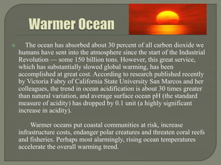  The ocean has absorbed about 30 percent of all carbon dioxide we
humans have sent into the atmosphere since the start of the Industrial
Revolution — some 150 billion tons. However, this great service,
which has substantially slowed global warming, has been
accomplished at great cost. According to research published recently
by Victoria Fabry of California State University San Marcos and her
colleagues, the trend in ocean acidification is about 30 times greater
than natural variation, and average surface ocean pH (the standard
measure of acidity) has dropped by 0.1 unit (a highly significant
increase in acidity).
Warmer oceans put coastal communities at risk, increase
infrastructure costs, endanger polar creatures and threaten coral reefs
and fisheries. Perhaps most alarmingly, rising ocean temperatures
accelerate the overall warming trend.
 