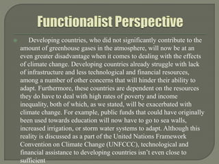  Developing countries, who did not significantly contribute to the
amount of greenhouse gases in the atmosphere, will now be at an
even greater disadvantage when it comes to dealing with the effects
of climate change. Developing countries already struggle with lack
of infrastructure and less technological and financial resources,
among a number of other concerns that will hinder their ability to
adapt. Furthermore, these countries are dependent on the resources
they do have to deal with high rates of poverty and income
inequality, both of which, as we stated, will be exacerbated with
climate change. For example, public funds that could have originally
been used towards education will now have to go to sea walls,
increased irrigation, or storm water systems to adapt. Although this
reality is discussed as a part of the United Nations Framework
Convention on Climate Change (UNFCCC), technological and
financial assistance to developing countries isn’t even close to
sufficient
 
