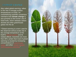 .
Also called global warming, refers
to the rise in average surface
temperatures on Earth. An
overwhelming scientific consensus
maintains that climate change is
due primarily to the human use of
fossil fuels, which releases carbon
dioxide and other greenhouse
gases into the air.
•“Global warming is a term used for
the observed century-scale rise in
the average temperature of the
Earth's climate system and its
related effects. Scientists are more
than 95% certain that most of global
warming is caused by increasing
concentrations of greenhouse
gases and other human caused
(anthropogenic) activities.”
 