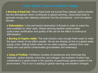 Some Major Causes of Climate Change
● : When fossil fuels are burned they release carbon dioxide
into the atmosphere which contributes to global warming. Using fossil fuels to
generate energy also releases pollutants into the atmosphere - such as sulphur
dioxide.
● : is the permanent destruction of forests in order to make the
land available for other uses. Global warming,weather pattern,water
cycle,ocean acidification and quality of life can be the effect of continuous
deforestation.
● : The coal industry uses enough fresh water to meet
the basic needs of one billion people. Yet we are already at risk of a global water
supply crisis. Adding further strain on our water supplies, pollution from coal
mines and coal plants contaminates groundwater and waterways.
● : Fertilizers consists of substances and chemicals like
methane, carbon dioxide, ammonia, and nitrogen, the emission of which has
contributed to a great extent in the quantity of greenhouse gases present in the
environment. This in turn is leading to global warming and weather changes.
 
