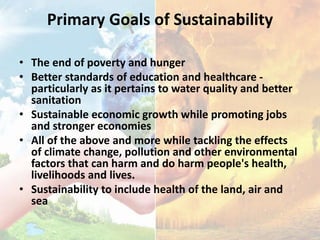 Primary Goals of Sustainability
• The end of poverty and hunger
• Better standards of education and healthcare -
particularly as it pertains to water quality and better
sanitation
• Sustainable economic growth while promoting jobs
and stronger economies
• All of the above and more while tackling the effects
of climate change, pollution and other environmental
factors that can harm and do harm people's health,
livelihoods and lives.
• Sustainability to include health of the land, air and
sea
 