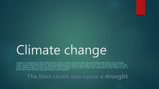 Climate change
CLIMATE CHANGE IS VERY IMPORTANT FOR US AND OUR FUTURE GENERATIONS BECAUSE POLLUTION
CAN CAUSE WEATHER EFFECT AND INCREASE HEAT WHICH WILL MELT A LOT OF ICE INCREASING THE SEA
LEVEL WHICH WILL FLOOD OUR CITIES AND TOWNS. SO TO HELP THIS YOU CAN HAVE LESS FLIGHTS GET A
ELECTRIC CAR OR BUY SOLAR PANELS FOR ENERGY
 