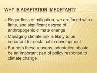 WHY IS ADAPTATION IMPORTANT?
 Regardless of mitigation, we are faced with a
finite, and significant degree of
anthropogenic climate change
 Managing climate risk is likely to be
important for sustainable development
 For both these reasons, adaptation should
be an important part of policy response to
climate change
 