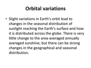 Orbital variations
• Slight variations in Earth's orbit lead to
changes in the seasonal distribution of
sunlight reaching the Earth's surface and how
it is distributed across the globe. There is very
little change to the area-averaged annually
averaged sunshine; but there can be strong
changes in the geographical and seasonal
distribution.
 