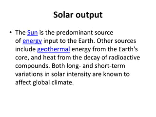 Solar output
• The Sun is the predominant source
of energy input to the Earth. Other sources
include geothermal energy from the Earth's
core, and heat from the decay of radioactive
compounds. Both long- and short-term
variations in solar intensity are known to
affect global climate.
 