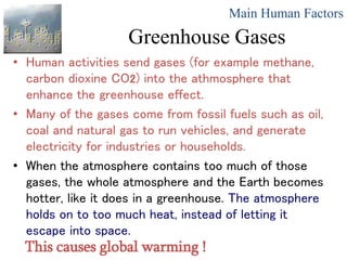 Greenhouse Gases
• Human activities send gases (for example methane,
carbon dioxine CO2) into the athmosphere that
enhance the greenhouse effect.
• Many of the gases come from fossil fuels such as oil,
coal and natural gas to run vehicles, and generate
electricity for industries or households.
• When the atmosphere contains too much of those
gases, the whole atmosphere and the Earth becomes
hotter, like it does in a greenhouse. The atmosphere
holds on to too much heat, instead of letting it
escape into space.
Main Human Factors
This causes global warming !
 
