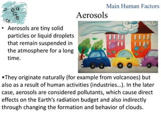 Aerosols
• Aerosols are tiny solid
particles or liquid droplets
that remain suspended in
the atmosphere for a long
time.
Main Human Factors
•They originate naturally (for example from volcanoes) but
also as a result of human activities (industries…). In the later
case, aerosols are considered pollutants, which cause direct
effects on the Earth’s radiation budget and also indirectly
through changing the formation and behavior of clouds.
 