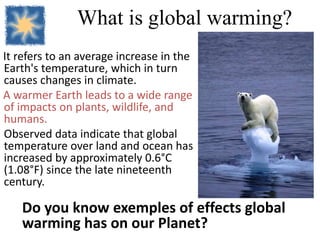 What is global warming?
It refers to an average increase in the
Earth's temperature, which in turn
causes changes in climate.
A warmer Earth leads to a wide range
of impacts on plants, wildlife, and
humans.
Observed data indicate that global
temperature over land and ocean has
increased by approximately 0.6°C
(1.08°F) since the late nineteenth
century.
Do you know exemples of effects global
warming has on our Planet?
 