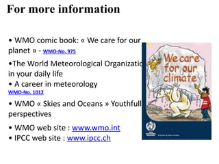 • WMO comic book: « We care for our
planet » - WMO-No. 975
•The World Meteorological Organization
in your daily life
• A career in meteorology
WMO-No. 1012
• WMO « Skies and Oceans » Youthfull
perspectives
• WMO web site : www.wmo.int
• IPCC web site : www.ipcc.ch
For more information
 