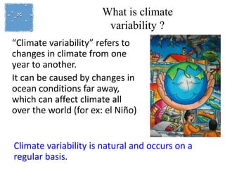 What is climate
variability ?
“Climate variability” refers to
changes in climate from one
year to another.
It can be caused by changes in
ocean conditions far away,
which can affect climate all
over the world (for ex: el Niño)
Climate variability is natural and occurs on a
regular basis.
 