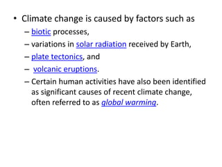 • Climate change is caused by factors such as
– biotic processes,
– variations in solar radiation received by Earth,
– plate tectonics, and
– volcanic eruptions.
– Certain human activities have also been identified
as significant causes of recent climate change,
often referred to as global warming.
 