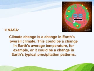 NASA:
Climate change is a change in Earth's
overall climate. This could be a change
in Earth's average temperature, for
example, or it could be a change in
Earth's typical precipitation patterns.
 