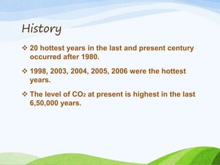 History
 20 hottest years in the last and present century
occurred after 1980.
 1998, 2003, 2004, 2005, 2006 were the hottest
years.
 The level of CO2 at present is highest in the last
6,50,000 years.
 