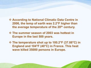  According to National Climatic Data Centre in
2006, the temp of earth was 2.2°F higher than
the average temperature of the 20th century.
 The summer season of 2003 was hottest in
Europe in the last 500 years.
 The temperature shot up to 100.2°F (37.88°C) in
England and 104°F (40°C) in France. This heat
wave killed 35000 persons in Europe.
 