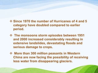  Since 1970 the number of Hurricanes of 4 and 5
category have doubled compared to earlier
period.
 The monsoons storm episodes between 1951
and 2000 increased considerably resulting in
extensive landslides, devastating floods and
serious damage to crops.
 More than 300 million peasants in Western
China are now facing the possibility of receiving
less water from disappearing glaciers.
 