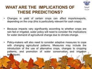 • Changes in yield of certain crops can affect imports/exports,
depending on the crop (this is particularly relevant for cash crops).
• Because impacts vary significantly according to whether crops are
rain fed or irrigated, water policy will need to consider the implications
for water demand of agricultural change due to climate change.
• Policy-makers will also need to consider adaptive measures to cope
with changing agricultural patterns. Measures may include the
introduction of the use of alternative crops, changes to cropping
patterns, and promotion of water conservation and irrigation
techniques.
17
WHAT ARE THE IMPLICATIONS OF
THESE PREDICTIONS?
 