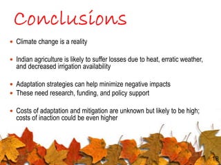  Climate change is a reality
 Indian agriculture is likely to suffer losses due to heat, erratic weather,
and decreased irrigation availability
 Adaptation strategies can help minimize negative impacts
 These need research, funding, and policy support
 Costs of adaptation and mitigation are unknown but likely to be high;
costs of inaction could be even higher
18
 