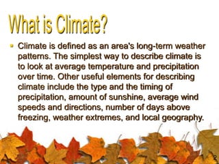  Climate is defined as an area's long-term weather
patterns. The simplest way to describe climate is
to look at average temperature and precipitation
over time. Other useful elements for describing
climate include the type and the timing of
precipitation, amount of sunshine, average wind
speeds and directions, number of days above
freezing, weather extremes, and local geography.
2
 