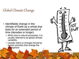 3
Global Climate Change
 Identifiable change in the
climate of Earth as a whole that
lasts for an extended period of
time (decades or longer)
 When due to natural processes, it is
usually referred to as global climate
variability
 Usually refers to changes forced by
human activities that change the
atmosphere
 