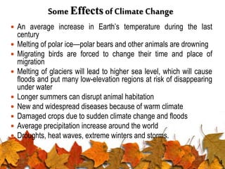 Some Effects of Climate Change
 An average increase in Earth’s temperature during the last
century
 Melting of polar ice—polar bears and other animals are drowning
 Migrating birds are forced to change their time and place of
migration
 Melting of glaciers will lead to higher sea level, which will cause
floods and put many low-elevation regions at risk of disappearing
under water
 Longer summers can disrupt animal habitation
 New and widespread diseases because of warm climate
 Damaged crops due to sudden climate change and floods
 Average precipitation increase around the world
 Droughts, heat waves, extreme winters and storms.
4
 