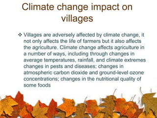 Climate change impact on
villages
 Villages are adversely affected by climate change, it
not only affects the life of farmers but it also affects
the agriculture. Climate change affects agriculture in
a number of ways, including through changes in
average temperatures, rainfall, and climate extremes
changes in pests and diseases; changes in
atmospheric carbon dioxide and ground-level ozone
concentrations; changes in the nutritional quality of
some foods
6
 