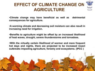 7
EFFECT OF CLIMATE CHANGE ON
AGRICULTURE
•Climate change may have beneficial as well as detrimental
consequences for agriculture.
•A warming climate and decreasing soil moisture can also result in
increasing need for irrigation.
•Benefits to agriculture might be offset by an increased likelihood
of heat waves, drought, severe thunderstorms and tornadoes.
•With the virtually certain likelihood of warmer and more frequent
hot days and nights, there are projected to be increased insect
outbreaks impacting agriculture, forestry and ecosystems. (IPCC )
 