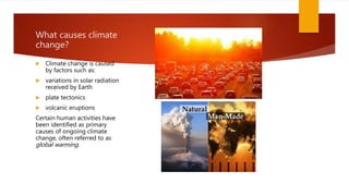 What causes climate
change?
 Climate change is caused
by factors such as:
 variations in solar radiation
received by Earth
 plate tectonics
 volcanic eruptions
Certain human activities have
been identified as primary
causes of ongoing climate
change, often referred to as
global warming.
 