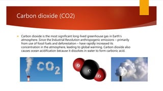 Carbon dioxide (CO2)
 Carbon dioxide is the most significant long-lived greenhouse gas in Earth's
atmosphere. Since the Industrial Revolution anthropogenic emissions – primarily
from use of fossil fuels and deforestation – have rapidly increased its
concentration in the atmosphere, leading to global warming. Carbon dioxide also
causes ocean acidification because it dissolves in water to form carbonic acid.
 