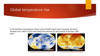 Global temperature rise
In the Northern Hemisphere, where most of Earth's land mass is located, the three
decades from 1983 to 2012 were likely the warmest 30-year period of the last 1,400
years
 