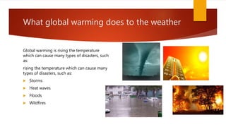 What global warming does to the weather
Global warming is rising the temperature
which can cause many types of disasters, such
as:
rising the temperature which can cause many
types of disasters, such as:
 Storms
 Heat waves
 Floods
 Wildfires
 