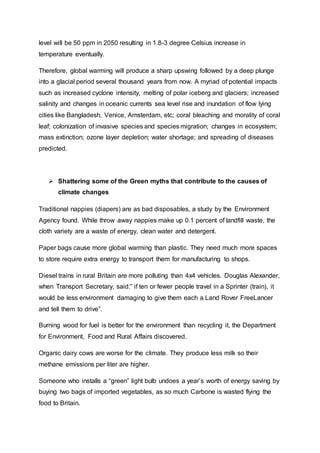 level will be 50 ppm in 2050 resulting in 1.8-3 degree Celsius increase in
temperature eventually.
Therefore, global warming will produce a sharp upswing followed by a deep plunge
into a glacial period several thousand years from now. A myriad of potential impacts
such as increased cyclone intensity, melting of polar iceberg and glaciers; increased
salinity and changes in oceanic currents sea level rise and inundation of flow lying
cities like Bangladesh, Venice, Amsterdam, etc; coral bleaching and morality of coral
leaf; colonization of invasive species and species migration; changes in ecosystem;
mass extinction; ozone layer depletion; water shortage; and spreading of diseases
predicted.
 Shattering some of the Green myths that contribute to the causes of
climate changes
Traditional nappies (diapers) are as bad disposables, a study by the Environment
Agency found. While throw away nappies make up 0.1 percent of landfill waste, the
cloth variety are a waste of energy, clean water and detergent.
Paper bags cause more global warming than plastic. They need much more spaces
to store require extra energy to transport them for manufacturing to shops.
Diesel trains in rural Britain are more polluting than 4x4 vehicles. Douglas Alexander,
when Transport Secretary, said:” if ten or fewer people travel in a Sprinter (train), it
would be less environment damaging to give them each a Land Rover FreeLancer
and tell them to drive”.
Burning wood for fuel is better for the environment than recycling it, the Department
for Environment, Food and Rural Affairs discovered.
Organic dairy cows are worse for the climate. They produce less milk so their
methane emissions per liter are higher.
Someone who installs a “green” light bulb undoes a year’s worth of energy saving by
buying two bags of imported vegetables, as so much Carbone is wasted flying the
food to Britain.
 