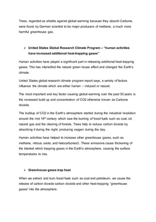 Trees, regarded as shields against global warming because they absorb Carbone,
were found by German scientist to be major producers of methane, a much more
harmful greenhouse gas.
 United States Global Research Climate Program – “human activities
have increased additional heat-trapping gases”
Human activities have played a significant part in releasing additional heat-trapping
gases. This has intensified the natural green house effect and changed the Earth’s
climate.
United States global research climate program report says, a variety of factors
influence the climate which are either human – induced or natural.
The most important and key factor causing global warming over the past 50 years is
the increased build up and concentration of CO2 otherwise known as Carbone
dioxide.
The buildup of CO2 in the Earth’s atmosphere started during the industrial revolution
around the mid 18th century which saw the burning of fossil fuels such as coal, oil,
natural gas and the clearing of forests. Trees help to reduce carbon dioxide by
absorbing it during the night, producing oxygen during the day.
Human activities have helped to increase other greenhouse gases, such as
methane, nitrous oxide, and halocarbones3. These emissions cause thickening of
the blanket which trapping gases in the Earth’s atmosphere, causing the surface
temperatures to rise.
 Greenhouse gases trap heat
When we extract and burn fossil fuels such as coal and petroleum, we cause the
release of carbon dioxide carbon dioxide and other heat-trapping “greenhouse
gases” into the atmosphere.
 