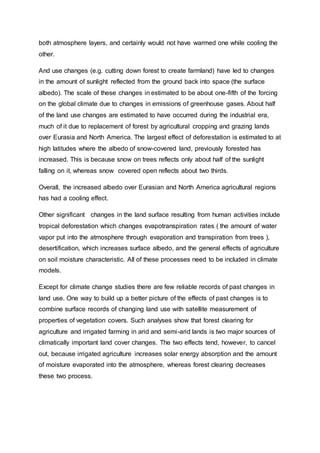 both atmosphere layers, and certainly would not have warmed one while cooling the
other.
And use changes (e.g. cutting down forest to create farmland) have led to changes
in the amount of sunlight reflected from the ground back into space (the surface
albedo). The scale of these changes in estimated to be about one-fifth of the forcing
on the global climate due to changes in emissions of greenhouse gases. About half
of the land use changes are estimated to have occurred during the industrial era,
much of it due to replacement of forest by agricultural cropping and grazing lands
over Eurasia and North America. The largest effect of deforestation is estimated to at
high latitudes where the albedo of snow-covered land, previously forested has
increased. This is because snow on trees reflects only about half of the sunlight
falling on it, whereas snow covered open reflects about two thirds.
Overall, the increased albedo over Eurasian and North America agricultural regions
has had a cooling effect.
Other significant changes in the land surface resulting from human activities include
tropical deforestation which changes evapotranspiration rates ( the amount of water
vapor put into the atmosphere through evaporation and transpiration from trees ),
desertification, which increases surface albedo, and the general effects of agriculture
on soil moisture characteristic. All of these processes need to be included in climate
models.
Except for climate change studies there are few reliable records of past changes in
land use. One way to build up a better picture of the effects of past changes is to
combine surface records of changing land use with satellite measurement of
properties of vegetation covers. Such analyses show that forest clearing for
agriculture and irrigated farming in arid and semi-arid lands is two major sources of
climatically important land cover changes. The two effects tend, however, to cancel
out, because irrigated agriculture increases solar energy absorption and the amount
of moisture evaporated into the atmosphere, whereas forest clearing decreases
these two process.
 