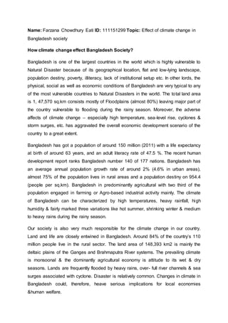 Name: Farzana Chowdhury Eati ID: 111151299 Topic: Effect of climate change in
Bangladesh society
How climate change effect Bangladesh Society?
Bangladesh is one of the largest countries in the world which is highly vulnerable to
Natural Disaster because of its geographical location, flat and low-lying landscape,
population destiny, poverty, illiteracy, lack of institutional setup etc. In other lords, the
physical, social as well as economic conditions of Bangladesh are very typical to any
of the most vulnerable countries to Natural Disasters in the world. The total land area
is 1, 47,570 sq.km consists mostly of Floodplains (almost 80%) leaving major part of
the country vulnerable to flooding during the rainy season. Moreover, the adverse
affects of climate change – especially high temperature, sea-level rise, cyclones &
storm surges, etc. has aggravated the overall economic development scenario of the
country to a great extent.
Bangladesh has got a population of around 150 million (2011) with a life expectancy
at birth of around 63 years, and an adult literacy rate of 47.5 %. The recent human
development report ranks Bangladesh number 140 of 177 nations. Bangladesh has
an average annual population growth rate of around 2% (4.6% in urban areas),
almost 75% of the population lives in rural areas and a population destiny on 954.4
(people per sq.km). Bangladesh in predominantly agricultural with two third of the
population engaged in farming or Agro-based industrial activity mainly. The climate
of Bangladesh can be characterized by high temperatures, heavy rainfall, high
humidity & fairly marked three variations like hot summer, shrinking winter & medium
to heavy rains during the rainy season.
Our society is also very much responsible for the climate change in our country.
Land and life are closely entwined in Bangladesh. Around 84% of the country’s 110
million people live in the rural sector. The land area of 148,393 km2 is mainly the
deltaic plains of the Ganges and Brahmaputra River systems. The prevailing climate
is monsoonal & the dominantly agricultural economy is attitude to its wet & dry
seasons. Lands are frequently flooded by heavy rains, over- full river channels & sea
surges associated with cyclone. Disaster is relatively common. Changes in climate in
Bangladesh could, therefore, heave serious implications for local economies
&human welfare.
 