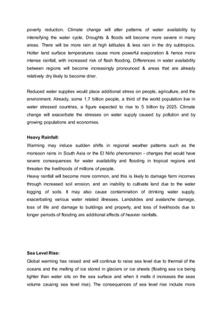 poverty reduction. Climate change will alter patterns of water availability by
intensifying the water cycle. Droughts & floods will become more severe in many
areas. There will be more rain at high latitudes & less rain in the dry subtropics.
Hotter land surface temperatures cause more powerful evaporation & hence more
intense rainfall, with increased risk of flash flooding. Differences in water availability
between regions will become increasingly pronounced & areas that are already
relatively dry likely to become drier.
Reduced water supplies would place additional stress on people, agriculture, and the
environment. Already, some 1.7 billion people, a third of the world population live in
water stressed countries, a figure expected to rise to 5 billion by 2025. Climate
change will exacerbate the stresses on water supply caused by pollution and by
growing populations and economies.
Heavy Rainfall:
Warming may induce sudden shifts in regional weather patterns such as the
monsoon rains in South Asia or the El Niño phenomenon - changes that would have
severe consequences for water availability and flooding in tropical regions and
threaten the livelihoods of millions of people.
Heavy rainfall will become more common, and this is likely to damage farm incomes
through increased soil erosion, and an inability to cultivate land due to the water
logging of soils. It may also cause contamination of drinking water supply,
exacerbating various water related illnesses. Landslides and avalanche damage,
loss of life and damage to buildings and property, and loss of livelihoods due to
longer periods of flooding are additional effects of heavier rainfalls.
Sea Level Rise:
Global warming has raised and will continue to raise sea level due to thermal of the
oceans and the melting of ice stored in glaciers or ice sheets (floating sea ice being
lighter than water sits on the sea surface and when it melts it increases the seas
volume causing sea level rise). The consequences of sea level rise include more
 